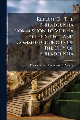 Report Of The Philadelphia Commission To Vienna To The Select And Common Councils Of The City Of Philadelphia