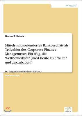 Mittelstandsorientiertes Bankgesch?ft als Teilgebiet des Corporate Finance Managements: Ein Weg, die Wettbewerbsf?higkeit heute zu erhalten und auszub