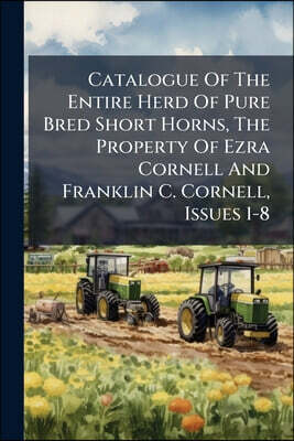 Catalogue Of The Entire Herd Of Pure Bred Short Horns, The Property Of Ezra Cornell And Franklin C. Cornell, Issues 1-8