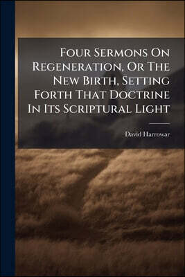 Four Sermons On Regeneration, Or The New Birth, Setting Forth That Doctrine In Its Scriptural Light: And In Accordance With The Orthodoxy Of Former Ti