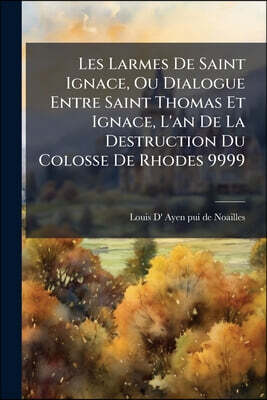 Les Larmes De Saint Ignace, Ou Dialogue Entre Saint Thomas Et Ignace, L'an De La Destruction Du Colosse De Rhodes 9999: Par Un Cousin Du Prophete Mala