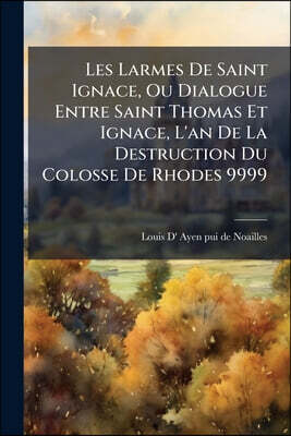 Les Larmes De Saint Ignace, Ou Dialogue Entre Saint Thomas Et Ignace, L'an De La Destruction Du Colosse De Rhodes 9999: Par Un Cousin Du Prophète Mala