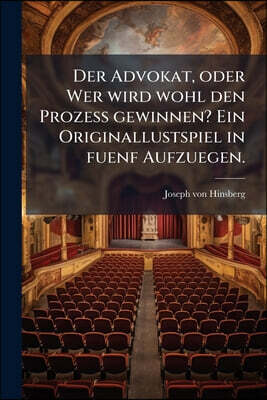 Der Advokat, oder Wer wird wohl den Prozess gewinnen? Ein Originallustspiel in fuenf Aufzuegen.