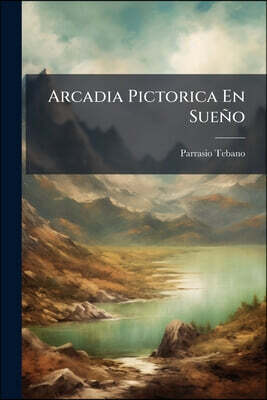 Arcadia Pictorica En Sueño: Alegoría Ó Poema Prosaico Sobre La Teorica Y Práctica De La Pintura Escrita...