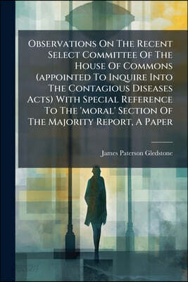 Observations On The Recent Select Committee Of The House Of Commons (appointed To Inquire Into The Contagious Diseases Acts) With Special Reference To