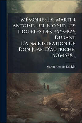 Mémoires De Martin Antoine Del Rio Sur Les Troubles Des Pays-bas Durant L'administration De Don Juan D'autriche, 1576-1578...