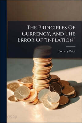 The Principles Of Currency, And The Error Of "inflation": An Abstract Of The Oxford Lectures, Applicable To Financial Questions In The United States