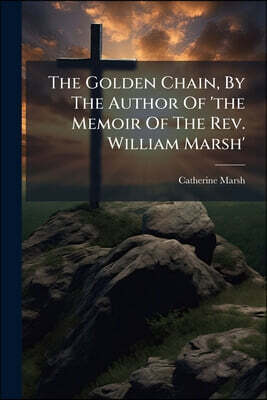 The Golden Chain, By The Author Of 'the Memoir Of The Rev. William Marsh'