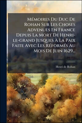 Mémoires Du Duc De Rohan Sur Les Choses Advenues En France Depuis La Mort De Henri-le-grand Jusques À La Paix Faite Avec Les Réformés Au Mois De Juin