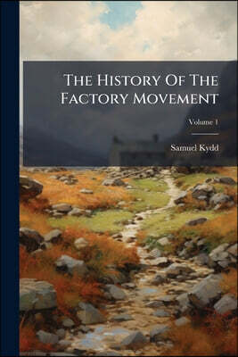 The History Of The Factory Movement: From The Year 1802, To The Enactment Of The Ten Hours' Bill In 1847; Volume 1