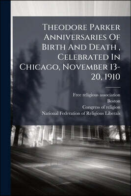 Theodore Parker Anniversaries Of Birth And Death, Celebrated In Chicago, November 13-20, 1910: Under The Aspices Of The Free Religious Association ...