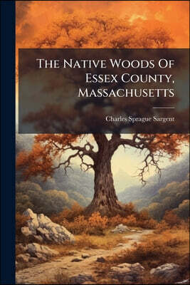 The Native Woods Of Essex County, Massachusetts: An Account Of The General Distributions And Uses, The Determinations Of The Specific Gravity, Etc., A