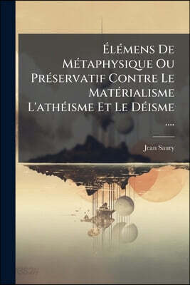 Élémens De Métaphysique Ou Préservatif Contre Le Matérialisme L'athéisme Et Le Déisme ....