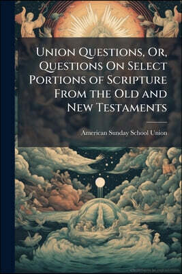 Union Questions, Or, Questions On Select Portions of Scripture From the Old and New Testaments: Containing the Parables and Other Instructions of Our