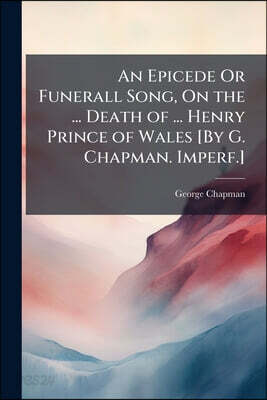 An Epicede Or Funerall Song, On the ... Death of ... Henry Prince of Wales [By G. Chapman. Imperf.]