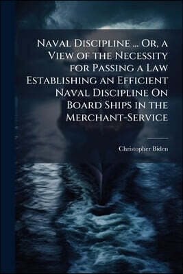Naval Discipline ... Or, a View of the Necessity for Passing a Law Establishing an Efficient Naval Discipline On Board Ships in the Merchant-Service