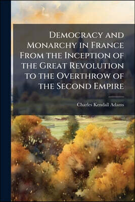 Democracy and Monarchy in France From the Inception of the Great Revolution to the Overthrow of the Second Empire