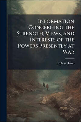 Information Concerning the Strength, Views, and Interests of the Powers Presently at War: Intended to Assist True Friends to Themselves and Their Coun