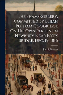 The Sham-Robbery, Committed by Elijah Putnam Goodridge On His Own Person, in Newbury Near Essex Bridge, Dec. 19, 1816: With a History of His Journey t