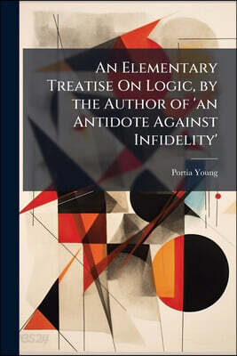 An Elementary Treatise On Logic, by the Author of 'an Antidote Against Infidelity'