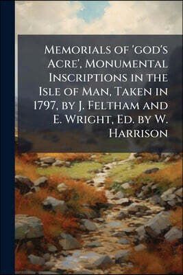 Memorials of 'god's Acre', Monumental Inscriptions in the Isle of Man, Taken in 1797, by J. Feltham and E. Wright, Ed. by W. Harrison