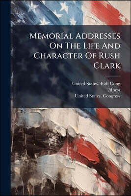 Nabu Press Memorial Addresses On The Life And Character Of Rush Clark: Delivered In The House Of Representatives And In The Senate, Forty-sixth Congress, Secon S