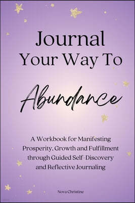 Journal Your Way To Abundance: A Workbook for Manifesting Prosperity, Growth and Fulfillment through Guided Self-Discovery and Reflective Journaling