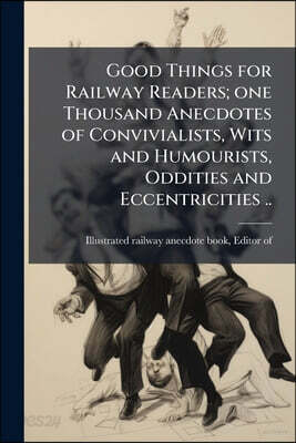 Good Things for Railway Readers; one Thousand Anecdotes of Convivialists, Wits and Humourists, Oddities and Eccentricities ..