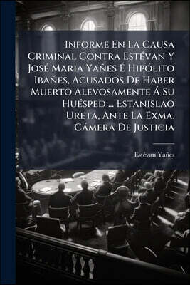 Informe En La Causa Criminal Contra Estévan Y José Maria Yañes É Hipólito Ibañes, Acusados De Haber Muerto Alevosamente Á Su Huésped ... Estanislao Ur