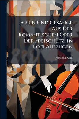 Arien Und Gesänge Aus Der Romantischen Oper Der Freischütz, In Drei Aufzügen: Dichtungen Von Fr. Kind. Musik Von C. M. V. Weber