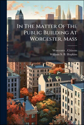 Nabu Press In The Matter Of The Public Building At Worcester, Mass: Argument And Evidence For The Petitioners, Before The Senate Committee On Public Buildings An