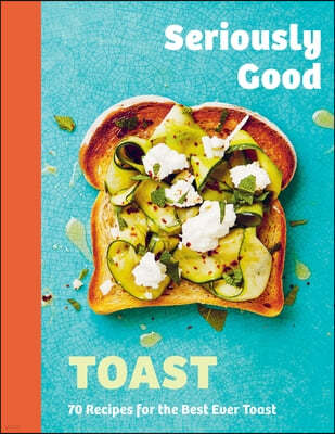 Seriously Good Toast: Over 70 Recipes for the Best Ever Toast