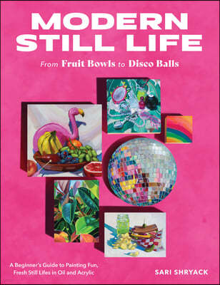 Modern Still Life: From Fruit Bowls to Disco Balls: A Beginner's Guide to Painting Fun, Fresh Still Lifes in Oil and Acrylic