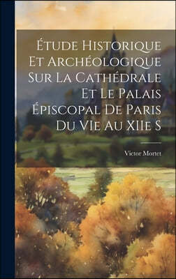 Etude Historique et Archeologique sur la Cathedrale et le Palais Episcopal de Paris du VIe au XIIe S