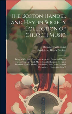 The Boston Handel and Haydn Society Collection of Church Music: Being a Selection of the Most Approved Psalm and Hymn Tunes: Together With Many Beauti