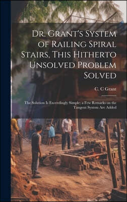 Dr. Grant's System of Railing Spiral Stairs, This Hitherto Unsolved Problem Solved; the Solution is Exceedingly Simple; a few Remarks on the Tangent S