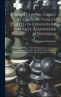A Selection of Games at Chess Actually Played in London by the Late Alexander M'donnell: The Best English Player, With His Principal Contemporaries, I