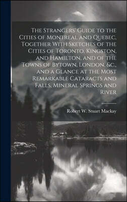 The Strangers' Guide to the Cities of Montreal and Quebec, Together With Sketches of the Cities of Toronto, Kingston, and Hamilton, and of the Towns o