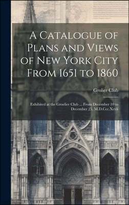 A Catalogue of Plans and Views of New York City From 1651 to 1860: Exhibited at the Groelier Club ... From December 10 to December 25, M.D.Ccc.Xcvii