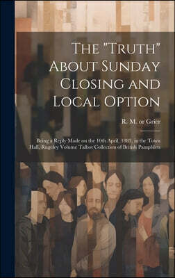 The "Truth" About Sunday Closing and Local Option: Being a Reply Made on the 10th April, 1883, in the Town Hall, Rugeley Volume Talbot Collection of B
