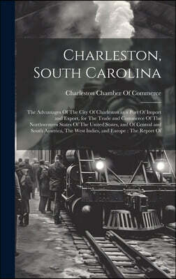 Charleston, South Carolina: The Advantages Of The City Of Charleston as a Port Of Import and Export, for The Trade and Commerce Of The Northwester