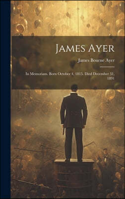 James Ayer: In Memoriam. Born October 4, 1815. Died December 31, 1891