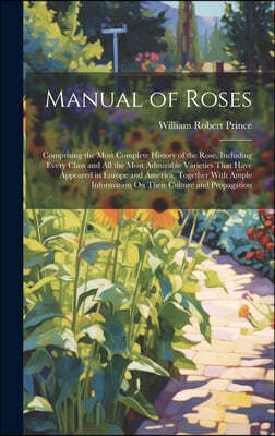 Manual of Roses: Comprising the Most Complete History of the Rose, Including Every Class and All the Most Admirable Varieties That Have