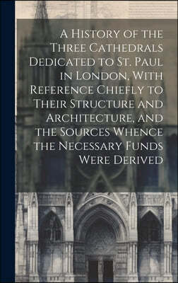 A History of the Three Cathedrals Dedicated to St. Paul in London, With Reference Chiefly to Their Structure and Architecture, and the Sources Whence