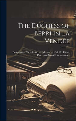 The Duchess of Berri in La Vendee: Comprising a Narrative of Her Adventures, With Her Private Papers and Secret Correspondence