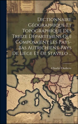 Dictionnaire Geographique Et Topographique Des Treize Departemens Qui Composaient Les Pays-bas Autrichiens, Pays De Liege Et De Stavelo ...