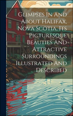 Glimpses In And About Halifax, Nova Scotia, Its Picturesque Beauties And Attractive Surroundings Illustrated And Described