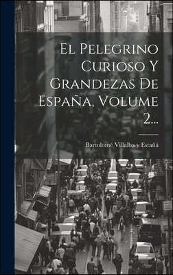 El Pelegrino Curioso Y Grandezas De Espana, Volume 2...