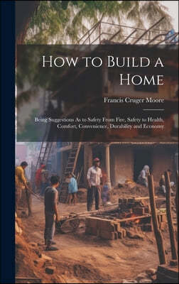 How to Build a Home: Being Suggestions As to Safety From Fire, Safety to Health, Comfort, Convenience, Durability and Economy