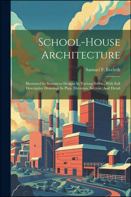 School-house Architecture: Illustrated In Seventeen Designs In Various Styles: With Full Descriptive Drawings In Plan, Elevation, Section, And De